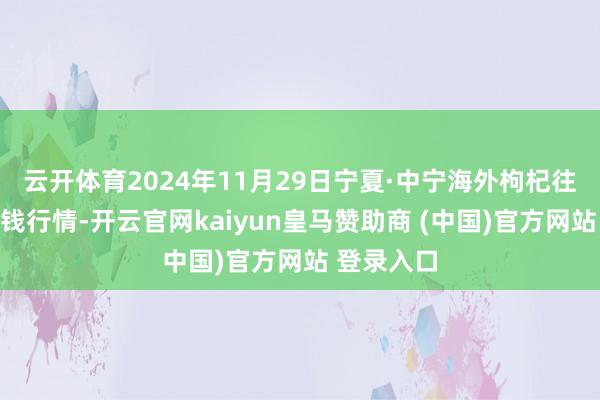 云开体育2024年11月29日宁夏·中宁海外枸杞往还中心价钱行情-开云官网kaiyun皇马赞助商 (中国)官方网站 登录入口