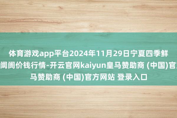 体育游戏app平台2024年11月29日宁夏四季鲜农家具概述批发阛阓价钱行情-开云官网kaiyun皇马赞助商 (中国)官方网站 登录入口