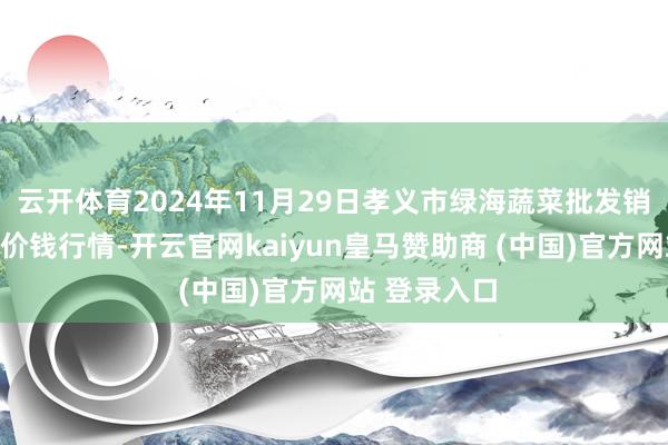 云开体育2024年11月29日孝义市绿海蔬菜批发销售有限公司价钱行情-开云官网kaiyun皇马赞助商 (中国)官方网站 登录入口
