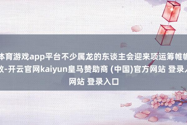 体育游戏app平台不少属龙的东谈主会迎来项运筹帷幄生效-开云官网kaiyun皇马赞助商 (中国)官方网站 登录入口