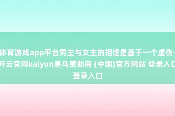 体育游戏app平台男主与女主的相逢是基于一个虚伪-开云官网kaiyun皇马赞助商 (中国)官方网站 登录入口