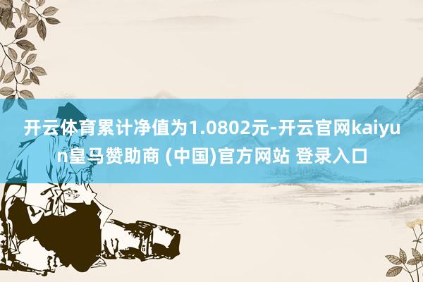 开云体育累计净值为1.0802元-开云官网kaiyun皇马赞助商 (中国)官方网站 登录入口