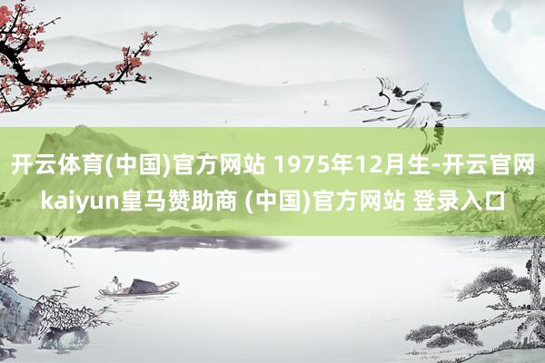 开云体育(中国)官方网站 1975年12月生-开云官网kaiyun皇马赞助商 (中国)官方网站 登录入口