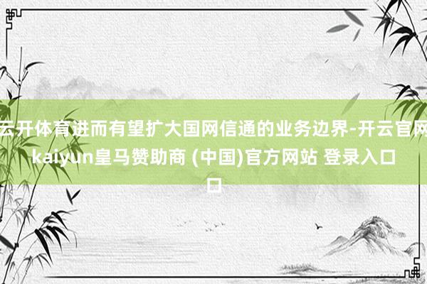 云开体育进而有望扩大国网信通的业务边界-开云官网kaiyun皇马赞助商 (中国)官方网站 登录入口