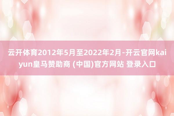 云开体育2012年5月至2022年2月-开云官网kaiyun皇马赞助商 (中国)官方网站 登录入口