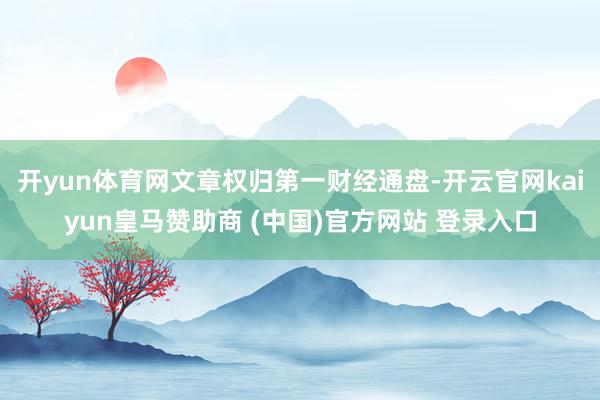开yun体育网文章权归第一财经通盘-开云官网kaiyun皇马赞助商 (中国)官方网站 登录入口