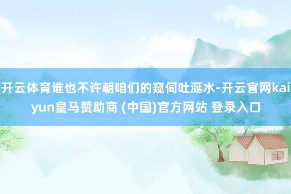 开云体育谁也不许朝咱们的窥伺吐涎水-开云官网kaiyun皇马赞助商 (中国)官方网站 登录入口
