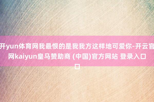 开yun体育网我最恨的是我我方这样地可爱你-开云官网kaiyun皇马赞助商 (中国)官方网站 登录入口