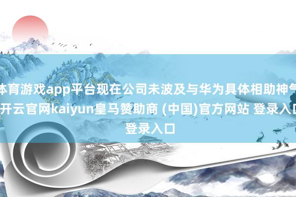 体育游戏app平台现在公司未波及与华为具体相助神气-开云官网kaiyun皇马赞助商 (中国)官方网站 登录入口