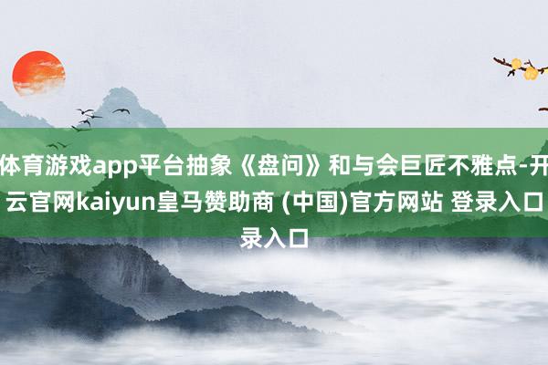 体育游戏app平台抽象《盘问》和与会巨匠不雅点-开云官网kaiyun皇马赞助商 (中国)官方网站 登录入口
