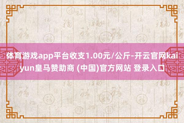 体育游戏app平台收支1.00元/公斤-开云官网kaiyun皇马赞助商 (中国)官方网站 登录入口