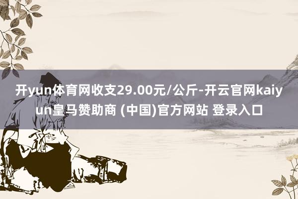开yun体育网收支29.00元/公斤-开云官网kaiyun皇马赞助商 (中国)官方网站 登录入口