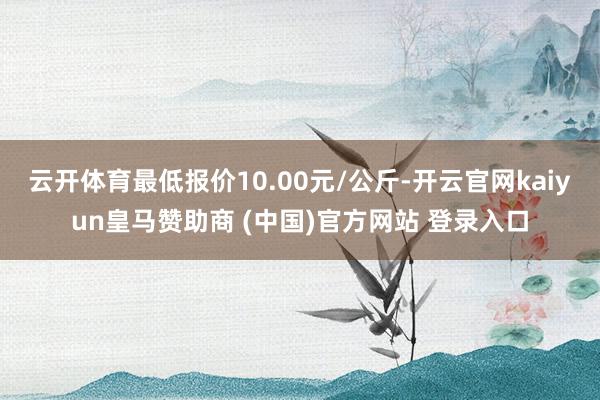 云开体育最低报价10.00元/公斤-开云官网kaiyun皇马赞助商 (中国)官方网站 登录入口