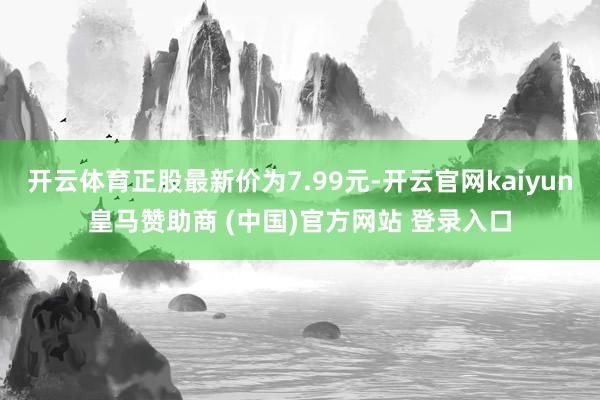 开云体育正股最新价为7.99元-开云官网kaiyun皇马赞助商 (中国)官方网站 登录入口