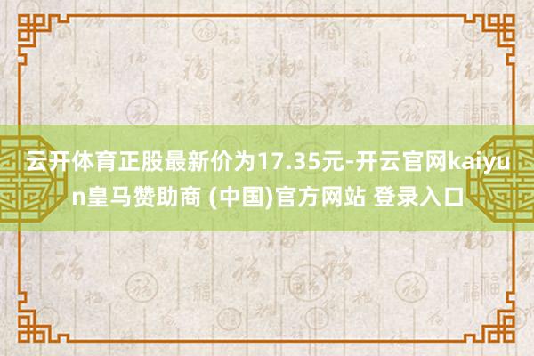 云开体育正股最新价为17.35元-开云官网kaiyun皇马赞助商 (中国)官方网站 登录入口