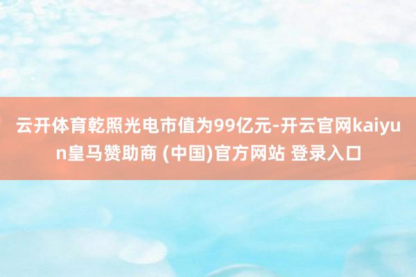 云开体育乾照光电市值为99亿元-开云官网kaiyun皇马赞助商 (中国)官方网站 登录入口