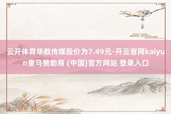 云开体育华数传媒股价为7.49元-开云官网kaiyun皇马赞助商 (中国)官方网站 登录入口