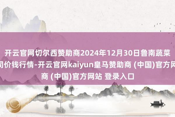 开云官网切尔西赞助商2024年12月30日鲁南蔬菜产业有限公司价钱行情-开云官网kaiyun皇马赞助商 (中国)官方网站 登录入口