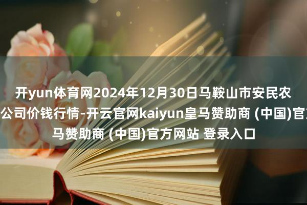 开yun体育网2024年12月30日马鞍山市安民农副居品买卖有限公司价钱行情-开云官网kaiyun皇马赞助商 (中国)官方网站 登录入口