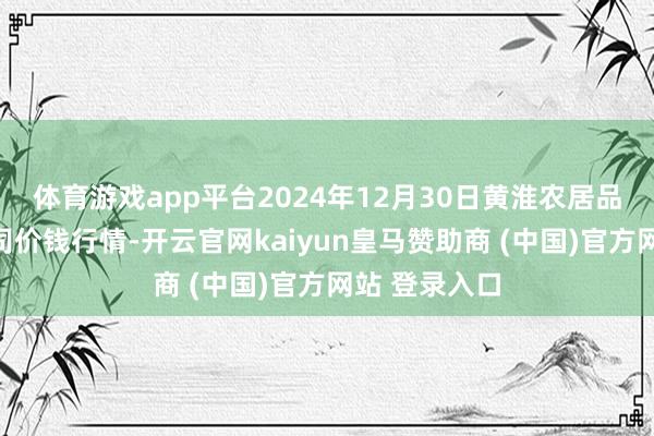 体育游戏app平台2024年12月30日黄淮农居品股份有限公司价钱行情-开云官网kaiyun皇马赞助商 (中国)官方网站 登录入口