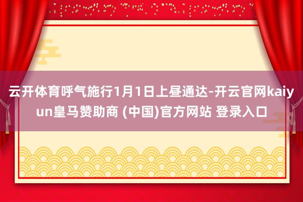 云开体育呼气施行1月1日上昼通达-开云官网kaiyun皇马赞助商 (中国)官方网站 登录入口