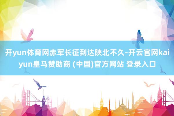 开yun体育网赤军长征到达陕北不久-开云官网kaiyun皇马赞助商 (中国)官方网站 登录入口