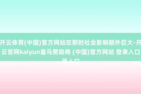 开云体育(中国)官方网站在那时社会影响额外巨大-开云官网kaiyun皇马赞助商 (中国)官方网站 登录入口