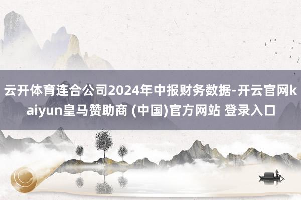 云开体育连合公司2024年中报财务数据-开云官网kaiyun皇马赞助商 (中国)官方网站 登录入口
