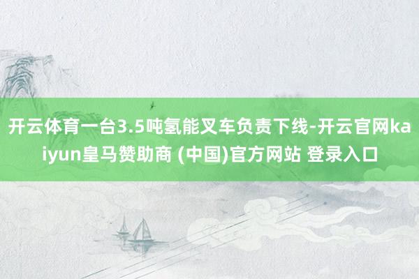 开云体育一台3.5吨氢能叉车负责下线-开云官网kaiyun皇马赞助商 (中国)官方网站 登录入口