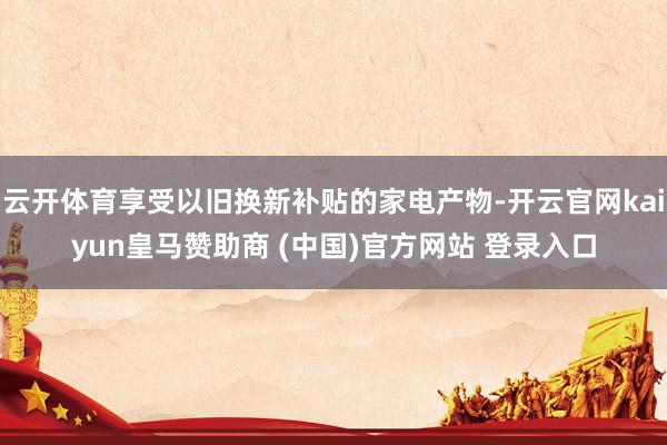 云开体育享受以旧换新补贴的家电产物-开云官网kaiyun皇马赞助商 (中国)官方网站 登录入口