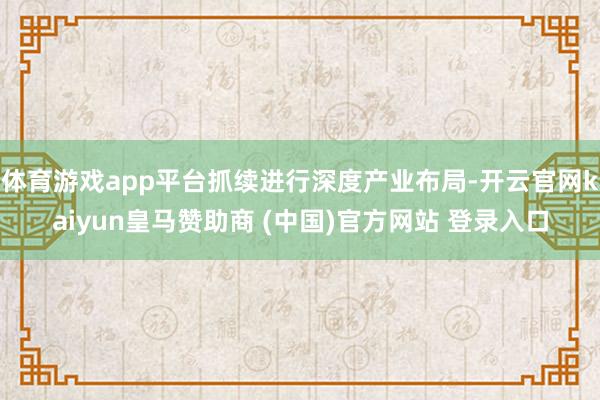 体育游戏app平台抓续进行深度产业布局-开云官网kaiyun皇马赞助商 (中国)官方网站 登录入口