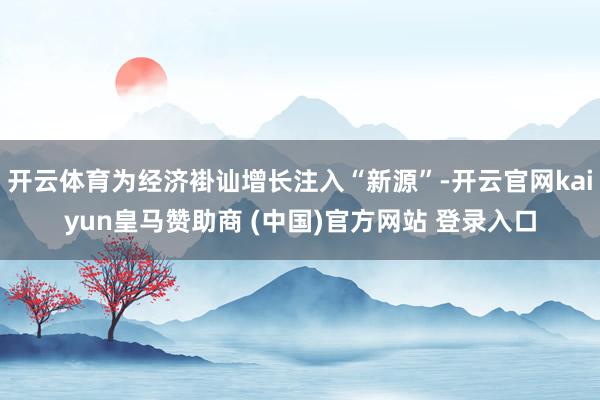 开云体育为经济褂讪增长注入“新源”-开云官网kaiyun皇马赞助商 (中国)官方网站 登录入口