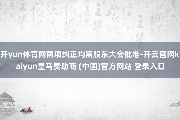 开yun体育网两项纠正均需股东大会批准-开云官网kaiyun皇马赞助商 (中国)官方网站 登录入口
