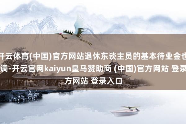 开云体育(中国)官方网站退休东谈主员的基本待业金也要上调-开云官网kaiyun皇马赞助商 (中国)官方网站 登录入口