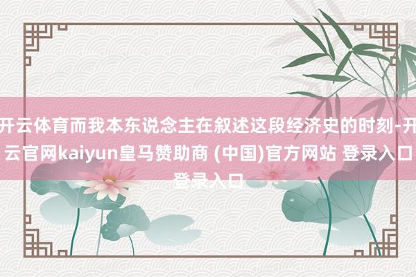 开云体育而我本东说念主在叙述这段经济史的时刻-开云官网kaiyun皇马赞助商 (中国)官方网站 登录入口