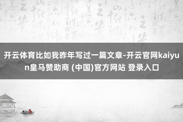开云体育比如我昨年写过一篇文章-开云官网kaiyun皇马赞助商 (中国)官方网站 登录入口
