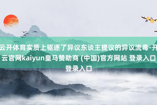 云开体育实质上驱逐了异议东谈主提议的异议流毒-开云官网kaiyun皇马赞助商 (中国)官方网站 登录入口