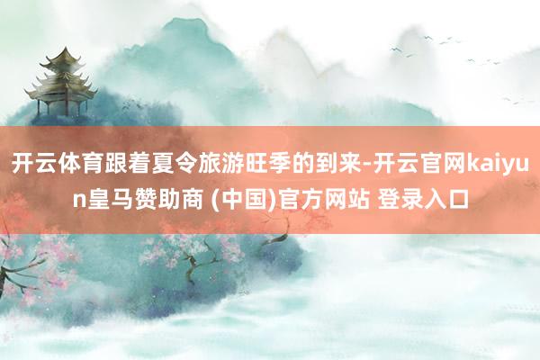 开云体育跟着夏令旅游旺季的到来-开云官网kaiyun皇马赞助商 (中国)官方网站 登录入口