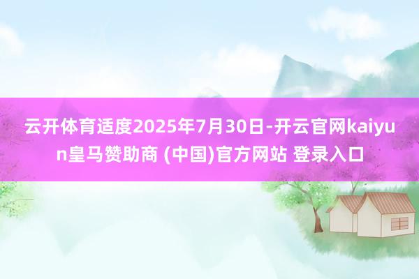 云开体育适度2025年7月30日-开云官网kaiyun皇马赞助商 (中国)官方网站 登录入口