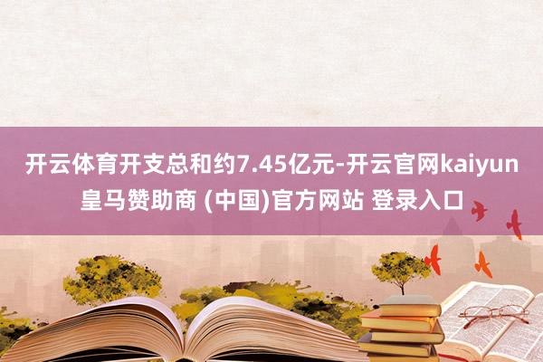开云体育开支总和约7.45亿元-开云官网kaiyun皇马赞助