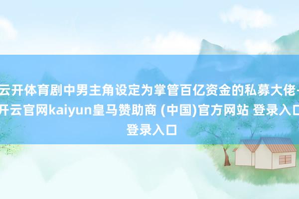云开体育剧中男主角设定为掌管百亿资金的私募大佬-开云官网kaiyun皇马赞助商 (中国)官方网站 登录入口