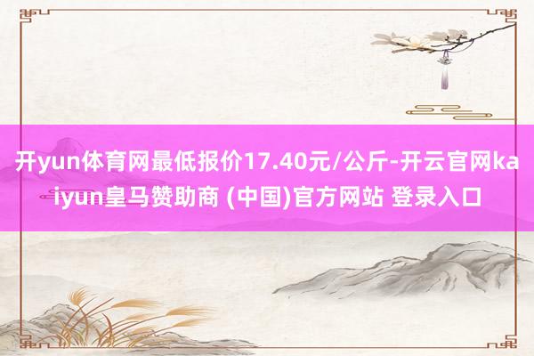 开yun体育网最低报价17.40元/公斤-开云官网kaiyun皇马赞助商 (中国)官方网站 登录入口