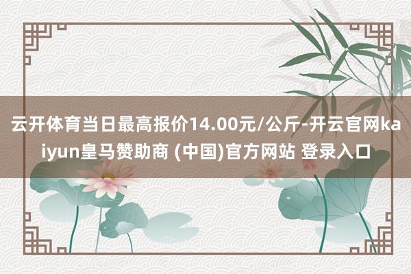 云开体育当日最高报价14.00元/公斤-开云官网kaiyun皇马赞助商 (中国)官方网站 登录入口