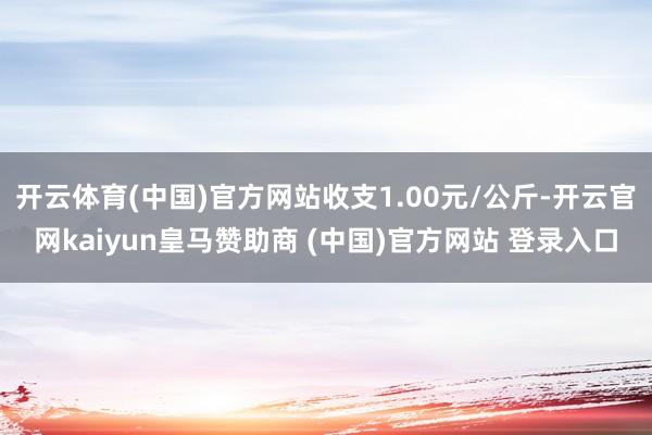 开云体育(中国)官方网站收支1.00元/公斤-开云官网kaiyun皇马赞助商 (中国)官方网站 登录入口
