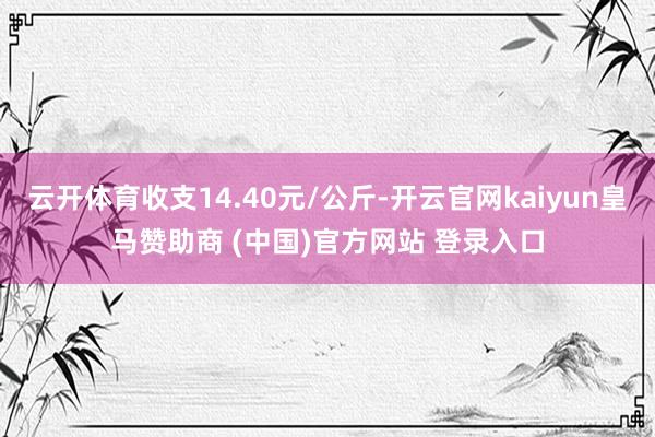 云开体育收支14.40元/公斤-开云官网kaiyun皇马赞助商 (中国)官方网站 登录入口
