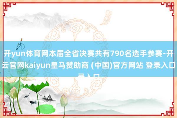 开yun体育网本届全省决赛共有790名选手参赛-开云官网kaiyun皇马赞助商 (中国)官方网站 登录入口