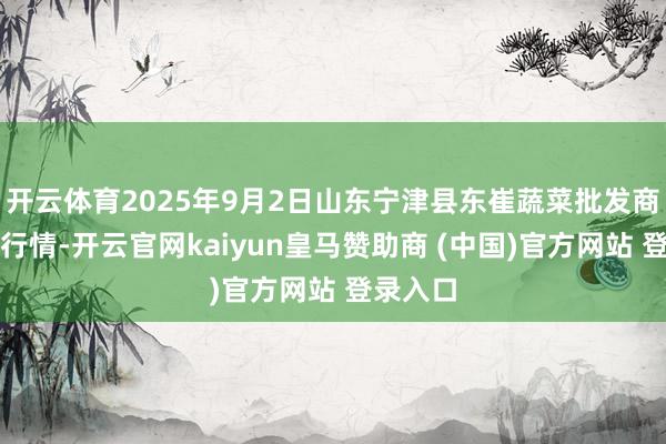 开云体育2025年9月2日山东宁津县东崔蔬菜批发商场价钱行情-开云官网kaiyun皇马赞助商 (中国)官方网站 登录入口