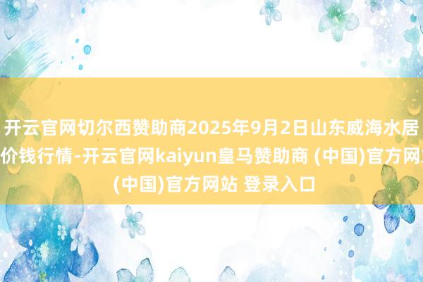 开云官网切尔西赞助商2025年9月2日山东威海水居品批发阛阓价钱行情-开云官网kaiyun皇马赞助商 (中国)官方网站 登录入口