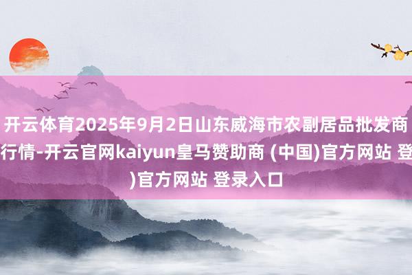 开云体育2025年9月2日山东威海市农副居品批发商场价钱行情-开云官网kaiyun皇马赞助商 (中国)官方网站 登录入口