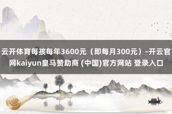 云开体育每孩每年3600元（即每月300元）-开云官网kai